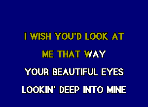 I WISH YOU'D LOOK AT

ME THAT WAY
YOUR BEAUTIFUL EYES
LOOKIN' DEEP INTO MINE