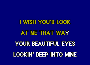 I WISH YOU'D LOOK

AT ME THAT WAY
YOUR BEAUTIFUL EYES
LOOKIN' DEEP INTO MINE