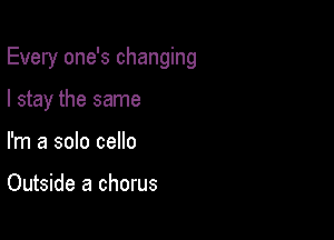 Every one's changing

I stay the same
I'm a solo cello

Outside a chorus