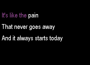 Ifs like the pain

That never goes away

And it always starts today