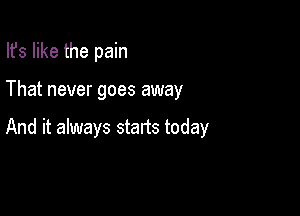 Ifs like the pain

That never goes away

And it always starts today