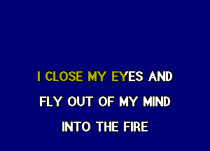 I CLOSE MY EYES AND
FLY OUT OF MY MIND
INTO THE FIRE