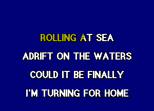 ROLLING AT SEA

ADRIFT ON THE WATERS
COULD IT BE FINALLY
I'M TURNING FOR HOME