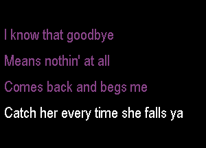 I know that goodbye
Means nothin' at all

Comes back and begs me

Catch her every time she falls ya