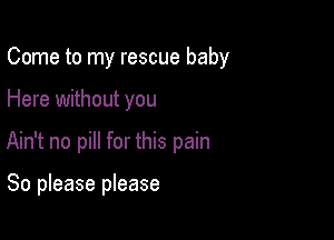 Come to my rescue baby

Here without you
Ain't no pill for this pain

So please please