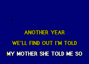 ANOTHER YEAR
WE'LL FIND OUT I'M TOLD
MY MOTHER SHE TOLD ME SO