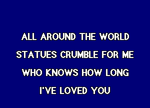 ALL AROUND THE WORLD

STATUES CRUMBLE FOR ME
WHO KNOWS HOW LONG
I'VE LOVED YOU