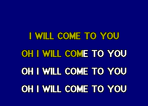 I WILL COME TO YOU

OH I WILL COME TO YOU
OH I WILL COME TO YOU
OH I WILL COME TO YOU