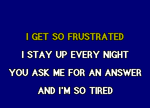 I GET SO FRUSTRATED

I STAY UP EVERY NIGHT
YOU ASK ME FOR AN ANSWER
AND I'M SO TIRED