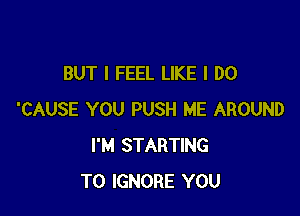 BUT I FEEL LIKE I DO

'CAUSE YOU PUSH ME AROUND
I'M STARTING
T0 IGNORE YOU