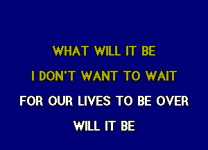 WHAT WILL IT BE

I DON'T WANT TO WAIT
FOR OUR LIVES TO BE OVER
WILL IT BE