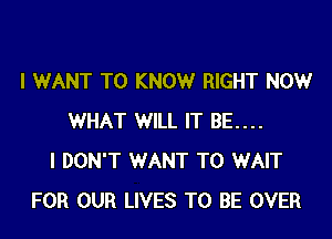 I WANT TO KNOW RIGHT NOW

WHAT WILL IT BE....
I DON'T WANT TO WAIT
FOR OUR LIVES TO BE OVER