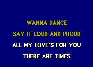 WANNA DANCE

SAY IT LOUD AND PROUD
ALL MY LOVE'S FOR YOU
THERE ARE TIMES