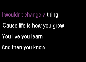 I wouldn't change a thing

'Cause life is how you grow

You live you learn

And then you know