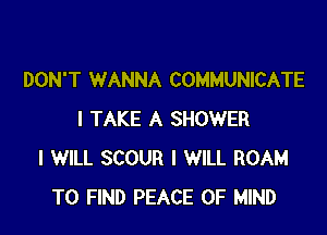 DON'T WANNA COMMUNICATE

I TAKE A SHOWER
I WILL SCOUR I WILL ROAM
TO FIND PEACE OF MIND