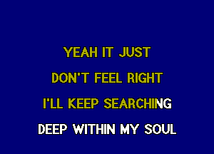 YEAH IT JUST

DON'T FEEL RIGHT
I'LL KEEP SEARCHING
DEEP WITHIN MY SOUL