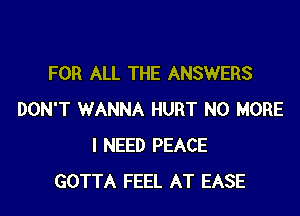 FOR ALL THE ANSWERS

DON'T WANNA HURT NO MORE
I NEED PEACE
GOTTA FEEL AT EASE