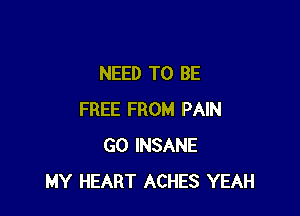 NEED TO BE

FREE FROM PAIN
GO INSANE
MY HEART ACHES YEAH