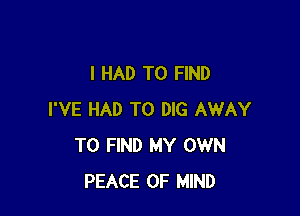 I HAD TO FIND

I'VE HAD TO DIG AWAY
TO FIND MY OWN
PEACE OF MIND