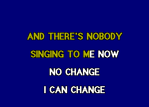 AND THERE'S NOBODY

SINGING TO ME NOW
N0 CHANGE
I CAN CHANGE