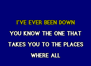 I'VE EVER BEEN DOWN

YOU KNOW THE ONE THAT
TAKES YOU TO THE PLACES
WHERE ALL