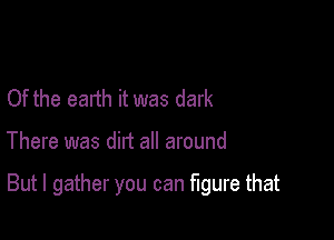 Of the earth it was dark

There was dirt all around

But I gather you can figure that