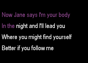 Now Jane says I'm your body

In the night and I'll lead you

Where you might fmd yourself

Better if you follow me