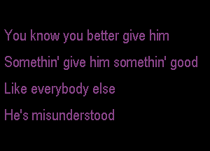 You know you better give him

Somethin' give him somethin' good
Like everybody else

He's misunderstood