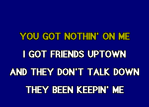 YOU GOT NOTHIN' ON ME
I GOT FRIENDS UPTOWN
AND THEY DON'T TALK DOWN
THEY BEEN KEEPIN' ME