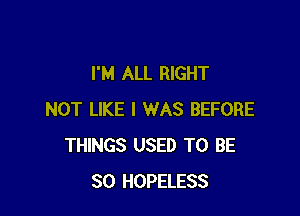 I'M ALL RIGHT

NOT LIKE I WAS BEFORE
THINGS USED TO BE
SO HOPELESS