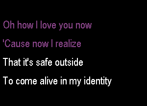 Oh how I love you now
'Cause now I realize

That ifs safe outside

To come alive in my identity