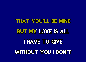 THAT YOU'LL BE MINE

BUT MY LOVE IS ALL
I HAVE TO GIVE
WITHOUT YOU I DON'T