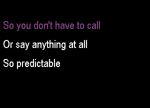 So you don't have to call

Or say anything at all

So predictable