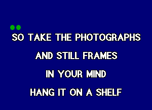 SO TAKE THE PHOTOGRAPHS

AND STILL FRAMES
IN YOUR MIND
HANG IT ON A SHELF