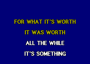 FOR WHAT IT'S WORTH

IT WAS WORTH
ALL THE WHILE
IT'S SOMETHING