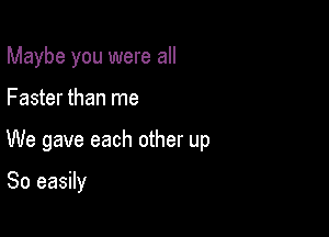 Maybe you were all

Faster than me

We gave each other up

So easily