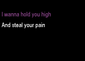 I wanna hold you high

And steal your pain