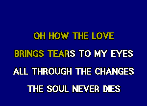 0H HOWr THE LOVE
BRINGS TEARS TO MY EYES
ALL THROUGH THE CHANGES
THE SOUL NEVER DIES