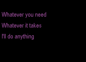 Whatever you need

Whatever it takes

I'll do anything