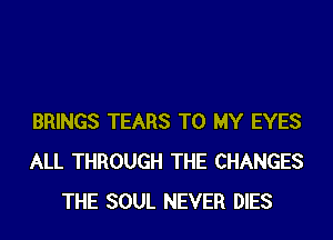 BRINGS TEARS TO MY EYES
ALL THROUGH THE CHANGES
THE SOUL NEVER DIES