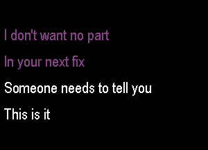 I don't want no part

In your next fix

Someone needs to tell you
This is it