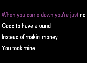 When you come down you're just no

Good to have around
Instead of makin' money

You took mine