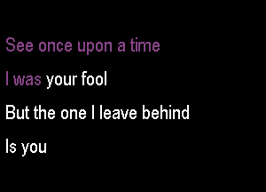 See once upon a time

I was your fool
But the one I leave behind

ls you
