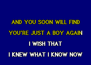 AND YOU SOON WILL FIND

YOU'RE JUST A BOY AGAIN
I WISH THAT
I KNEW WHAT I KNOW NOW