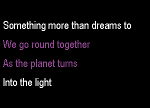 Something more than dreams to

We go round together
As the planet turns
Into the light