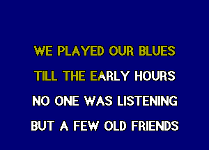 WE PLAYED OUR BLUES
TILL THE EARLY HOURS
NO ONE WAS LISTENING
BUT A FEW OLD FRIENDS
