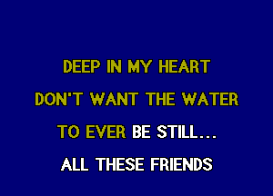 DEEP IN MY HEART
DON'T WANT THE WATER
T0 EVER BE STILL...
ALL THESE FRIENDS
