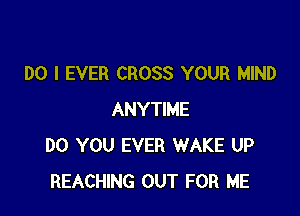 DO I EVER CROSS YOUR MIND

ANYTIME
DO YOU EVER WAKE UP
REACHING OUT FOR ME