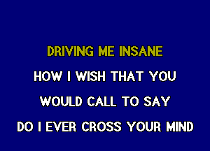 DRIVING ME INSANE

HOW I WISH THAT YOU
WOULD CALL TO SAY
DO I EVER CROSS YOUR MIND