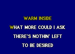 WARM INSIDE

WHAT MORE COULD l ASK
THERE'S NOTHIN' LEFT
TO BE DESIRED
